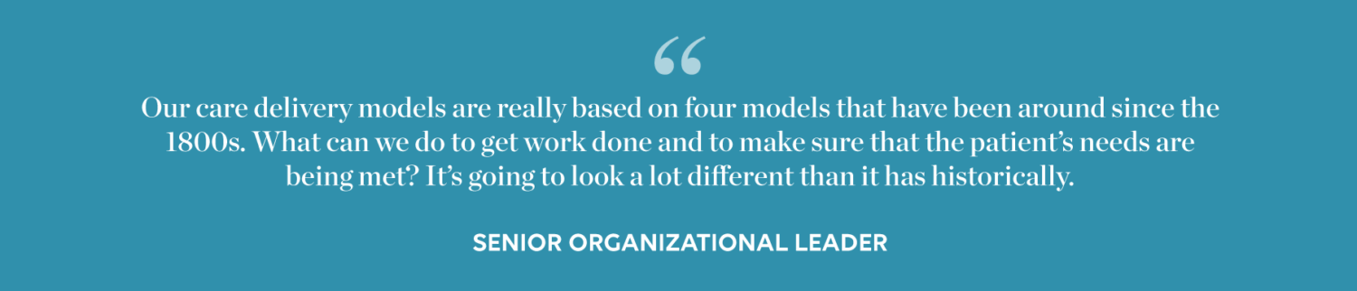 Quote: "Our care delivery models are really based on four models that have been around since the 1800s. What can we do to get work done and to make sure that the patient's needs are being met? It's going to look a lot different than it has historically." - Senior Organizational Leader