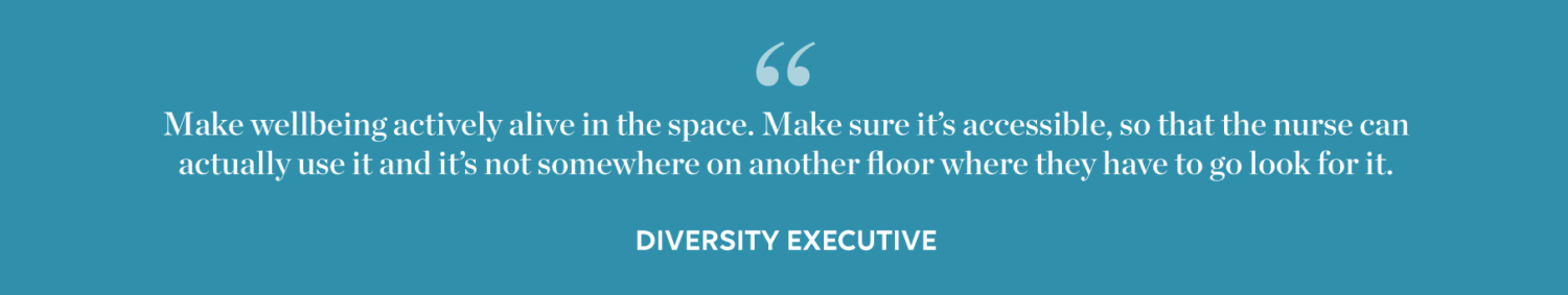 Quote: Make wellbeing actively alive in he space. Maker sure it's accessible, so that the nurse can actually use it and it's not somewhere on another flor where they have to go look for it. - Diversity Executive