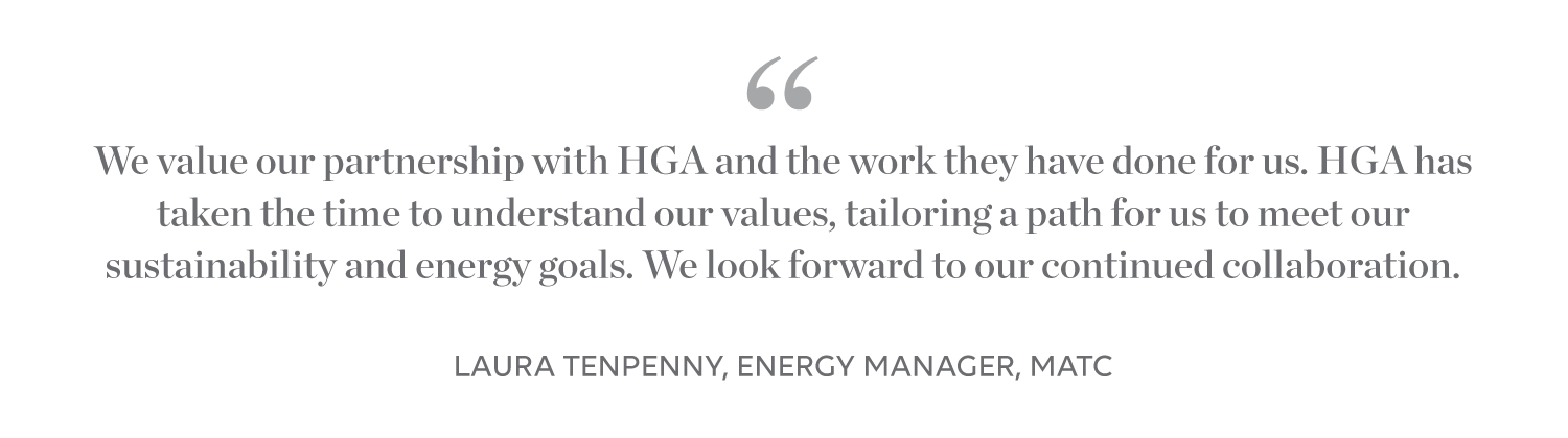 We value our partnership with HGA and the work they have done for us. HGA has taken the time to understand our values, tailoring a path for us to meet our sustainability and energy goals. We look forward to our continued collaboration. -Laura Tenpenny, Energy Manager, MATC 