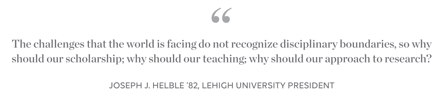 Lehigh President quote: The challenges that the world is facing do not recognize disciplinary boundaries, so why should our teaching; why should our approach to research? Joseph J. Helble '82, Lehigh University President